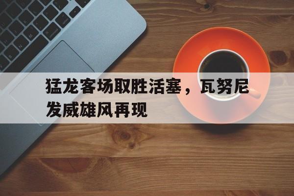 开云体育下载-关于猛龙客场取胜活塞，瓦努尼发威雄风再现的信息